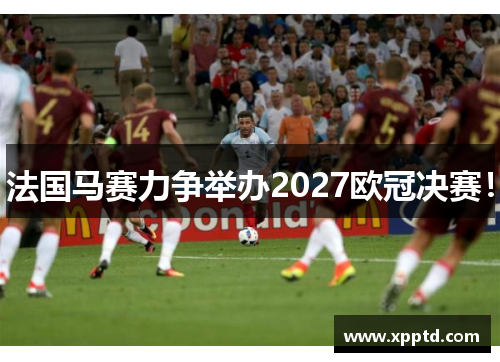 法国马赛力争举办2027欧冠决赛！